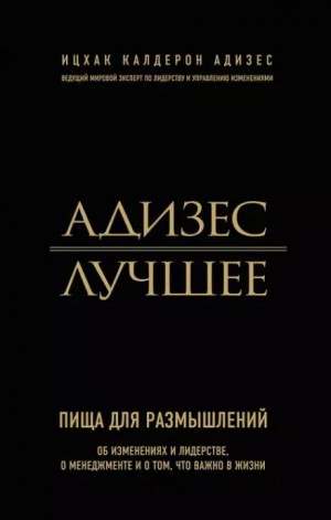 Адизес. Лучшее. Пища для размышлений. Об изменениях и лидерстве, о менеджменте и о том, что важно в жизни.